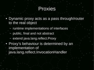Proxies
●   Dynamic proxy acts as a pass through/router
    to the real object
    –   runtime implementations of interfaces
    –   public, final and not abstract
    –   extend java.lang.reflect.Proxy
●   Proxy’s behaviour is determined by an
    implementation of
    java.lang.reflect.InvocationHandler
 