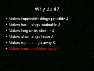 Why do it?
●   Makes impossible things possible &
●   Makes hard things attainable &
●   Makes long tasks shorter &
●   Makes slow things faster &
●   Makes repetition go away &
●   Makes your head blow away!!!
 