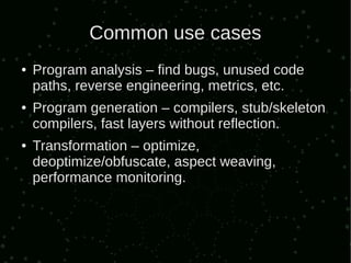 Common use cases
●   Program analysis – find bugs, unused code
    paths, reverse engineering, metrics, etc.
●   Program generation – compilers, stub/skeleton
    compilers, fast layers without reflection.
●   Transformation – optimize,
    deoptimize/obfuscate, aspect weaving,
    performance monitoring.
 