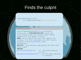 Finds the culprit

SimpleDateFormat frmt =
      new SimpleDateFormat("E MM/dd/yyyy");




SimpleDateFormat
publicSimpleDateFormat(String pattern)
Constructs a SimpleDateFormat using the
given pattern and the default date format
symbols for the default locale.
Note: This constructor may not support all
Locales. For full coverage, use the factory
methods in the DateFormat class.
Parameters:
pattern - the pattern describing the date and
time format
Throws:
NullPointerException - if the given pattern
                        is null
IllegalArgumentException - if the given pattern
                            is invalid
 