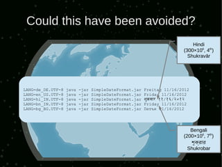 Could this have been avoided?
                                                                           Hindi
                                                                       (300×106, 4th)
                                                                         Shukravār




LANG=de_DE.UTF-8   java   -jar   SimpleDateFormat.jar   Freitag 11/16/2012
LANG=en_US.UTF-8   java   -jar   SimpleDateFormat.jar   Friday 11/16/2012
LANG=hi_IN.UTF-8   java   -jar   SimpleDateFormat.jar   शुकवार ११/१६/२०१२
LANG=bn_IN.UTF-8   java   -jar   SimpleDateFormat.jar   Friday 11/16/2012
LANG=bg_BG.UTF-8   java   -jar   SimpleDateFormat.jar   Петък 11/16/2012




                                                                          Bengali
                                                                       (200×106, 7th)
                                                                          শুক্রার
                                                                              ্রব
                                                                         Shukrobar
 