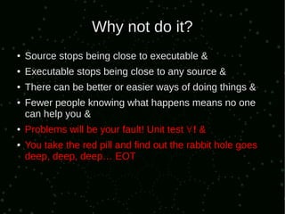 Why not do it?
●   Source stops being close to executable &
●   Executable stops being close to any source &
●   There can be better or easier ways of doing things &
●   Fewer people knowing what happens means no one
    can help you &
●   Problems will be your fault! Unit test ∀ ! &
●   You take the red pill and find out the rabbit hole goes
    deep, deep, deep… EOT
 