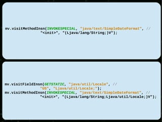 mv.visitMethodInsn(INVOKESPECIAL, "java/text/SimpleDateFormat", //
                "<init>", "(Ljava/lang/String;)V");




mv.visitFieldInsn(GETSTATIC, "java/util/Locale", //
                "US", "Ljava/util/Locale;");
mv.visitMethodInsn(INVOKESPECIAL, "java/text/SimpleDateFormat", //
                "<init>", "(Ljava/lang/String;Ljava/util/Locale;)V");
 