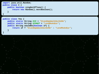 import java.util.Random;
public class I {
    public boolean singOutOfTune() {
        return new Random().nextBoolean();
    }
}

public class You {
    public static String DID = "StandUp&WalkOutOnMe";
    public static String DIDNOT = "LendMeAnEar";
    public String wouldDo(boolean iF) {
        return iF ? "StandUp&WalkOutOnMe" : "LendMeAnEar";
    }
}
 