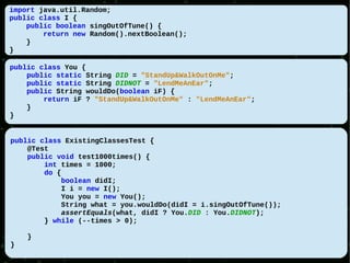 import java.util.Random;
public class I {
    public boolean singOutOfTune() {
        return new Random().nextBoolean();
    }
}

public class You {
    public static String DID = "StandUp&WalkOutOnMe";
    public static String DIDNOT = "LendMeAnEar";
    public String wouldDo(boolean iF) {
        return iF ? "StandUp&WalkOutOnMe" : "LendMeAnEar";
    }
}


public class ExistingClassesTest {
    @Test
    public void test1000times() {
        int times = 1000;
        do {
             boolean didI;
            I i = new I();
            You you = new You();
            String what = you.wouldDo(didI = i.singOutOfTune());
             assertEquals(what, didI ? You.DID : You.DIDNOT);
        } while (--times > 0);

    }
}
 