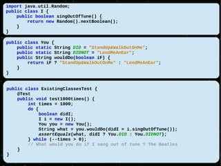 import java.util.Random;
public class I {
    public boolean singOutOfTune() {
        return new Random().nextBoolean();
    }
}

public class You {
    public static String DID = "StandUp&WalkOutOnMe";
    public static String DIDNOT = "LendMeAnEar";
    public String wouldDo(boolean iF) {
        return iF ? "StandUp&WalkOutOnMe" : "LendMeAnEar";
    }
}


public class ExistingClassesTest {
    @Test
    public void test1000times() {
        int times = 1000;
        do {
             boolean didI;
            I i = new I();
            You you = new You();
            String what = you.wouldDo(didI = i.singOutOfTune());
             assertEquals(what, didI ? You.DID : You.DIDNOT);
        } while (--times > 0);
        // What would you do if I sang out of tune ? The Beatles
    }
}
 