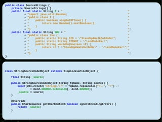 public class SourceStrings {
    private SourceStrings() }
    public final static String I = "                                         "
            + "import java.util.Random;                                      "
            + "public class I {                                              "
            + "    public boolean singOutOfTune() {                          "
            + "        return new Random().nextBoolean();                    "
            + "    }                                                         "
            + "}                                                             ";
    public final static String YOU = "                                       "
            + "public class You {                                            "
            + "    public static String DID = "StandUp&WalkOutOnMe";       "
            + "    public static String DIDNOT = "LendMeAnEar";            "
            + "    public String wouldDo(boolean iF) {                       "
            + "        return iF ? "StandUp&WalkOutOnMe" : "LendMeAnEar";"
            + "    }                                                         "
            + "}                                                             ";
}




class StringSourceCodeObject extends SimpleJavaFileObject {

   final String _source;

   public StringSourceCodeObject(String fqName, String source) {
       super(URI.create("string:///" + fqName.replaceAll(".", "/") //
               + Kind.SOURCE.extension), Kind.SOURCE);
       _source = source;
   }

   @Override
   public CharSequence getCharContent(boolean ignoreEncodingErrors) {
       return _source;
   }
 