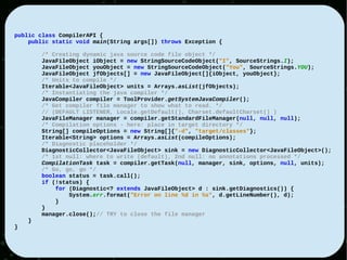 public class CompilerAPI {
    public static void main(String args[]) throws Exception {

        /* Creating dynamic java source code file object */
        JavaFileObject iObject = new StringSourceCodeObject("I", SourceStrings.I);
        JavaFileObject youObject = new StringSourceCodeObject("You", SourceStrings.YOU);
        JavaFileObject jfObjects[] = new JavaFileObject[]{iObject, youObject};
        /* Units to compile */
        Iterable<JavaFileObject> units = Arrays.asList(jfObjects);
        /* Instantiating the java compiler */
        JavaCompiler compiler = ToolProvider.getSystemJavaCompiler();
        /* Get compiler file manager to show what to read. */
        // (DEFAULT LISTENER, Locale.getDefault(), Charset.defaultCharset() )
        JavaFileManager manager = compiler.getStandardFileManager(null, null, null);
        /* Compilation options - here: place in target directory */
        String[] compileOptions = new String[]{"-d", "target/classes"};
        Iterable<String> options = Arrays.asList(compileOptions);
        /* Diagnostic placeholder */
        DiagnosticCollector<JavaFileObject> sink = new DiagnosticCollector<JavaFileObject>();
        /* 1st null: where to write (default), 2nd null: no annotations processed */
        CompilationTask task = compiler.getTask(null, manager, sink, options, null, units);
        /* Go, go, go */
        boolean status = task.call();
        if (!status) {
            for (Diagnostic<? extends JavaFileObject> d : sink.getDiagnostics()) {
                System.err.format("Error on line %d in %s", d.getLineNumber(), d);
            }
        }
        manager.close();// TRY to close the file manager
    }
}
 