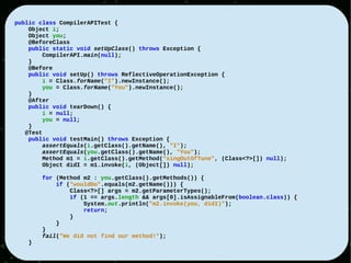 public class CompilerAPITest {
    Object i;
    Object you;
    @BeforeClass
    public static void setUpClass() throws Exception {
         CompilerAPI.main(null);
    }
    @Before
    public void setUp() throws ReflectiveOperationException {
         i = Class.forName("I").newInstance();
         you = Class.forName("You").newInstance();
    }
    @After
    public void tearDown() {
         i = null;
         you = null;
    }
   @Test
    public void testMain() throws Exception {
         assertEquals(i.getClass().getName(), "I");
         assertEquals(you.getClass().getName(), "You");
         Method m1 = i.getClass().getMethod("singOutOfTune", (Class<?>[]) null);
         Object didI = m1.invoke(i, (Object[]) null);

        for (Method m2 : you.getClass().getMethods()) {
            if ("wouldDo".equals(m2.getName())) {
                Class<?>[] args = m2.getParameterTypes();
                if (1 == args.length && args[0].isAssignableFrom(boolean.class)) {
                    System.out.println("m2.invoke(you, didI)");
                    return;
                }
            }
        }
        fail("We did not find our method!");
    }
 
