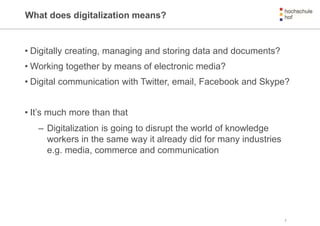 What does digitalization means?
• Digitally creating, managing and storing data and documents?
• Working together by means of electronic media?
• Digital communication with Twitter, email, Facebook and Skype?
• It’s much more than that
– Digitalization is going to disrupt the world of knowledge
workers in the same way it already did for many industries
e.g. media, commerce and communication
2
 