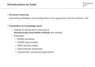 Infrastructure as Code
• Common meaning
automating installation and configuration of an application and the network / VM
• Translation to knowledge work
– instead of writing down instructions,
electronically executable artifacts are created
– Examples:
• BPMN workflows
• CMMN case models
• DMN decision tables
• Data analysis workbooks
• Customized / enhanced applications
3
 