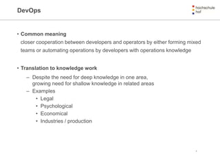 DevOps
• Common meaning
closer cooperation between developers and operators by either forming mixed
teams or automating operations by developers with operations knowledge
• Translation to knowledge work
– Despite the need for deep knowledge in one area,
growing need for shallow knowledge in related areas
– Examples
• Legal
• Psychological
• Economical
• Industries / production
4
 