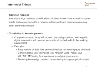 Internet of Things
• Common meaning
everyday things that used to work electronical up to now have a small computer
inside and are connected to a network, addressable and communicate using
open standard protocols
• Translation to knowledge work
– Computers as used today will move to the background and working with
digital information will become more natural, embedded into the working
environment
– Examples
• Easy transfer of data from personal devices to shared spaces and back
• Conversational user interfaces (e.g. Amazon Echo / Alexa, Viv)
• VR / AR / MR reality for more immersive digital experiences
• Fostering knowledge creation / remembering through physical context
5
 