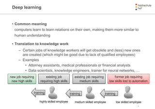 Deep learning
• Common meaning
computers learn to learn relations on their own, making them more similar to
human understanding
• Translation to knowledge work
– Certain jobs of knowledge workers will get obsolete and (less) new ones
are created (which might be good due to lack of qualified employees)
– Examples
• Attorney assistants, medical professionals or financial analysts
• Data scientists, knowledge engineers, trainer for neural networks, …
9
new job requiring
new high skills
existing job
requiring high skills
existing job requiring
medium skills
former job requiring
low skills lost to automation
training
highly skilled employee medium skilled employee low skilled employee
trainingtraining
 
