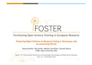 Facilitating Open Science Training in European
Research
Fostering Open Science to Research Using a Taxonomy and
an eLearning Portal
Nancy Pontika, Petr Knoth, Matteo Cancellieri, Samuel Pearce
CORE, Open University (UK)
iKnow: 15th International Conference on Knowledge Technologies and Data-Driven Business
Graz, 21 – 22 October 2015
 