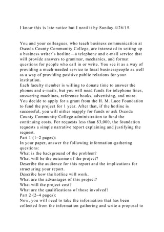 I know this is late notice but I need it by Sunday 4/26/15.
You and your colleagues, who teach business communication at
Oscoda County Community College, are interested in setting up
a business writer’s hotline—a telephone and e-mail service that
will provide answers to grammar, mechanics, and format
questions for people who call in or write. You see it as a way of
providing a much-needed service to local businesspeople as well
as a way of providing positive public relations for your
institution.
Each faculty member is willing to donate time to answer the
phones and e-mails, but you will need funds for telephone lines,
answering machines, reference books, advertising, and more.
You decide to apply for a grant from the H. M. Luce Foundation
to fund the project for 1 year. After that, if the hotline is
successful, you will either reapply for funds or ask Oscoda
County Community College administration to fund the
continuing costs. For requests less than $3,000, the foundation
requests a simple narrative report explaining and justifying the
request.
Part 1 (1–2 pages):
In your paper, answer the following information-gathering
questions:
What is the background of the problem?
What will be the outcome of the project?
Describe the audience for this report and the implications for
structuring your report.
Describe how the hotline will work.
What are the advantages of this project?
What will the project cost?
What are the qualifications of those involved?
Part 2 (2–4 pages):
Now, you will need to take the information that has been
collected from the information gathering and write a proposal to
 