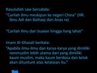 Rasulullah saw bersabda:
“Carilah Ilmu meskipun ke negeri China” (HR.
Ibnu Adi dan Baihaqi dari Anas ra)
“Carilah Ilmu dari buaian hingga liang lahat”
Imam Al-Ghazali berkata:
“Apabila ilmu-ilmu dan karya-karya yang dimiliki
nonmuslim lebih utama dari yang dimiliki
kaum muslim, maka kaum berdosa dan kelak
akan dituntunt atas kelalaian itu.”
 