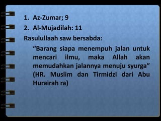 1. Az-Zumar; 9
2. Al-Mujadilah: 11
Rasulullaah saw bersabda:
“Barang siapa menempuh jalan untuk
mencari ilmu, maka Allah akan
memudahkan jalannya menuju syurga”
(HR. Muslim dan Tirmidzi dari Abu
Hurairah ra)
 