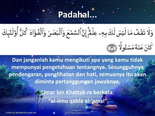 Padahal...
Umar bin Khattab ra berkata:
“al-ilmu qabla al-’amal”
Dan janganlah kamu mengikuti apa yang kamu tidak
mempunyai pengetahuan tentangnya. Sesungguhnya
pendengaran, penglihatan dan hati, semuanya itu akan
diminta pertanggungan jawabnya.
 