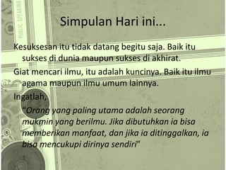 Simpulan Hari ini...
Kesuksesan itu tidak datang begitu saja. Baik itu
sukses di dunia maupun sukses di akhirat.
Giat mencari ilmu, itu adalah kuncinya. Baik itu ilmu
agama maupun ilmu umum lainnya.
Ingatlah,
“Orang yang paling utama adalah seorang
mukmin yang berilmu. Jika dibutuhkan ia bisa
memberikan manfaat, dan jika ia ditinggalkan, ia
bisa mencukupi dirinya sendiri”
 