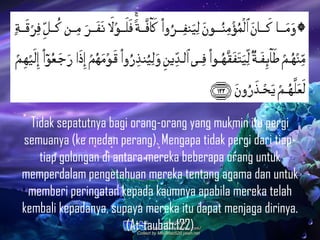 Tidak sepatutnya bagi orang-orang yang mukmin itu pergi
semuanya (ke medan perang). Mengapa tidak pergi dari tiap-
tiap golongan di antara mereka beberapa orang untuk
memperdalam pengetahuan mereka tentang agama dan untuk
memberi peringatan kepada kaumnya apabila mereka telah
kembali kepadanya, supaya mereka itu dapat menjaga dirinya.
(At-taubah:122)
 