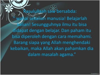 Rasulullaah saw bersabda:
“ wahai sekalian manusia! Belajarlah
kalian! Sesungguhnya ilmu itu bisa
didapat dengan belajar. Dan paham itu
bisa diperoleh dengan cara memahami.
Barang siapa yang Allah menghendaki
kebaikan, maka Allah akan pahamkan dia
dalam masalah agama.”
 