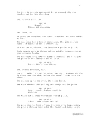 2. 
The Girl is quickly approached by an unnamed MAN, who 
reaches out for her shoulder. 
INT. STRANGE FLAT, DAY. 
HECTOR 
(Gravely) 
Things got sinister. 
EXT. TOWN, DAY. 
He grabs her shoulder. She turns, startled, and then smiles 
at him. 
The man shows her a twenty pound note. She gets out her 
purse and begins to rifle through it. 
In a matter of seconds, she produces a packet of pills. 
Their mouths move as though making amiable conversation as 
they exchange hands. 
The man walks away without further incident. The Girl puts 
her purse in her cardigan and walks on. 
HECTOR (V.O.) 
And it didn’t stop there. 
INT. SCHOOL BATHROOM, DAY. 
The Girl walks into her bathroom. Her bag, tattered and old, 
is slung over the sink, before she herself looks into the 
mirror. 
She reaches up to her eyes. She looks tired. 
Her hand reaches into her bag and brings out the purse. 
HECTOR (V.O.) 
Never thought dealers would be 
addicts. 
She takes out a small tupperware box of pills. 
HECTOR (V.O.) 
Doesn’t make sense, really. 
She puts them in front of her. Overcome with desperation, 
she puts a shaking hand under the faucet and turns it on. 
(CONTINUED) 
 