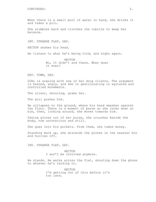 CONTINUED: 3. 
When there is a small pool of water in hand, she drinks it 
and takes a pill. 
She stumbles back and clutches the cubicle to keep her 
balance. 
INT. STRANGE FLAT, DAY. 
HECTOR shakes his head. 
He listens to what he’s being told, and sighs again. 
HECTOR 
No, it didn’t end there. When does 
it ever? 
EXT. TOWN, DAY. 
GIRL is arguing with one of her drug clients. The argument 
is heated, angry, and she is gesticulating in agitated and 
controlled movements. 
The client, shouting, grabs her. 
The girl pushes him. 
He collapses to the ground, where his head smashes against 
the floor. There is a moment of pause as she looks down at 
him, then, looking around, she moves towards him. 
Taking gloves out of her purse, she crouches beside the 
body, now unconscious and still. 
She goes into his pockets. From them, she takes money. 
Standing back up, she discards the gloves in the nearest bin 
and hurries off. 
INT. STRANGE FLAT, DAY. 
HECTOR 
I won’t be involved anymore. 
He stands. He walks across the flat, shouting down the phone 
to whoever he’s talking to. 
HECTOR 
I’m getting out of this before it’s 
too late. 
 