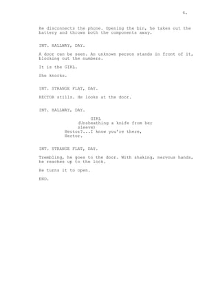 4. 
He disconnects the phone. Opening the bin, he takes out the 
battery and throws both the components away. 
INT. HALLWAY, DAY. 
A door can be seen. An unknown person stands in front of it, 
blocking out the numbers. 
It is the GIRL. 
She knocks. 
INT. STRANGE FLAT, DAY. 
HECTOR stills. He looks at the door. 
INT. HALLWAY, DAY. 
GIRL 
(Unsheathing a knife from her 
sleeve) 
Hector?...I know you’re there, 
Hector. 
INT. STRANGE FLAT, DAY. 
Trembling, he goes to the door. With shaking, nervous hands, 
he reaches up to the lock. 
He turns it to open. 
END. 
