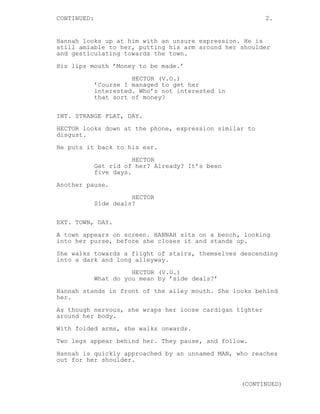 CONTINUED: 2. 
Hannah looks up at him with an unsure expression. He is 
still amiable to her, putting his arm around her shoulder 
and gesticulating towards the town. 
His lips mouth ’Money to be made.’ 
HECTOR (V.O.) 
’Course I managed to get her 
interested. Who’s not interested in 
that sort of money? 
INT. STRANGE FLAT, DAY. 
HECTOR looks down at the phone, expression similar to 
disgust. 
He puts it back to his ear. 
HECTOR 
Get rid of her? Already? It’s been 
five days. 
Another pause. 
HECTOR 
Side deals? 
EXT. TOWN, DAY. 
A town appears on screen. HANNAH sits on a bench, looking 
into her purse, before she closes it and stands up. 
She walks towards a flight of stairs, themselves descending 
into a dark and long alleyway. 
HECTOR (V.O.) 
What do you mean by ’side deals?’ 
Hannah stands in front of the alley mouth. She looks behind 
her. 
As though nervous, she wraps her loose cardigan tighter 
around her body. 
With folded arms, she walks onwards. 
Two legs appear behind her. They pause, and follow. 
Hannah is quickly approached by an unnamed MAN, who reaches 
out for her shoulder. 
(CONTINUED) 
 