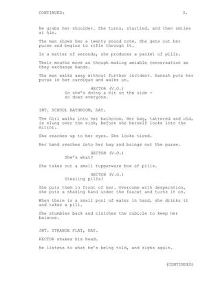 CONTINUED: 3. 
He grabs her shoulder. She turns, startled, and then smiles 
at him. 
The man shows her a twenty pound note. She gets out her 
purse and begins to rifle through it. 
In a matter of seconds, she produces a packet of pills. 
Their mouths move as though making amiable conversation as 
they exchange hands. 
The man walks away without further incident. Hannah puts her 
purse in her cardigan and walks on. 
HECTOR (V.O.) 
So she’s doing a bit on the side - 
so does everyone. 
INT. SCHOOL BATHROOM, DAY. 
The Girl walks into her bathroom. Her bag, tattered and old, 
is slung over the sink, before she herself looks into the 
mirror. 
She reaches up to her eyes. She looks tired. 
Her hand reaches into her bag and brings out the purse. 
HECTOR (V.O.) 
She’s what? 
She takes out a small tupperware box of pills. 
HECTOR (V.O.) 
Stealing pills? 
She puts them in front of her. Overcome with desperation, 
she puts a shaking hand under the faucet and turns it on. 
When there is a small pool of water in hand, she drinks it 
and takes a pill. 
She stumbles back and clutches the cubicle to keep her 
balance. 
INT. STRANGE FLAT, DAY. 
HECTOR shakes his head. 
He listens to what he’s being told, and sighs again. 
(CONTINUED) 
 