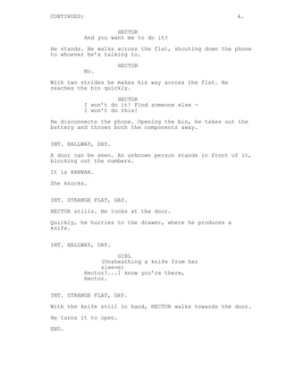 CONTINUED: 4. 
HECTOR 
And you want me to do it? 
He stands. He walks across the flat, shouting down the phone 
to whoever he’s talking to. 
HECTOR 
No. 
With two strides he makes his way across the flat. He 
reaches the bin quickly. 
HECTOR 
I won’t do it! Find someone else - 
I won’t do this! 
He disconnects the phone. Opening the bin, he takes out the 
battery and throws both the components away. 
INT. HALLWAY, DAY. 
A door can be seen. An unknown person stands in front of it, 
blocking out the numbers. 
It is HANNAH. 
She knocks. 
INT. STRANGE FLAT, DAY. 
HECTOR stills. He looks at the door. 
Quickly, he hurries to the drawer, where he produces a 
knife. 
INT. HALLWAY, DAY. 
GIRL 
(Unsheathing a knife from her 
sleeve) 
Hector?...I know you’re there, 
Hector. 
INT. STRANGE FLAT, DAY. 
With the knife still in hand, HECTOR walks towards the door. 
He turns it to open. 
END. 
