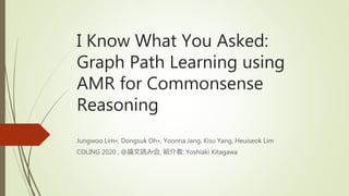 I Know What You Asked:
Graph Path Learning using
AMR for Commonsense
Reasoning
Jungwoo Lim∗, Dongsuk Oh∗, Yoonna Jang, Kisu Yang, Heuiseok Lim
COLING 2020 , @論文読み会, 紹介者: Yoshiaki Kitagawa
 