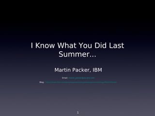 I Know What You Did Last
       Summer...

                Martin Packer, IBM
                        Email: martin_packer@uk.ibm.com

  Blog: https://www.ibm.com/developerworks/mydeveloperworks/blogs/MartinPacker




                                      1
 