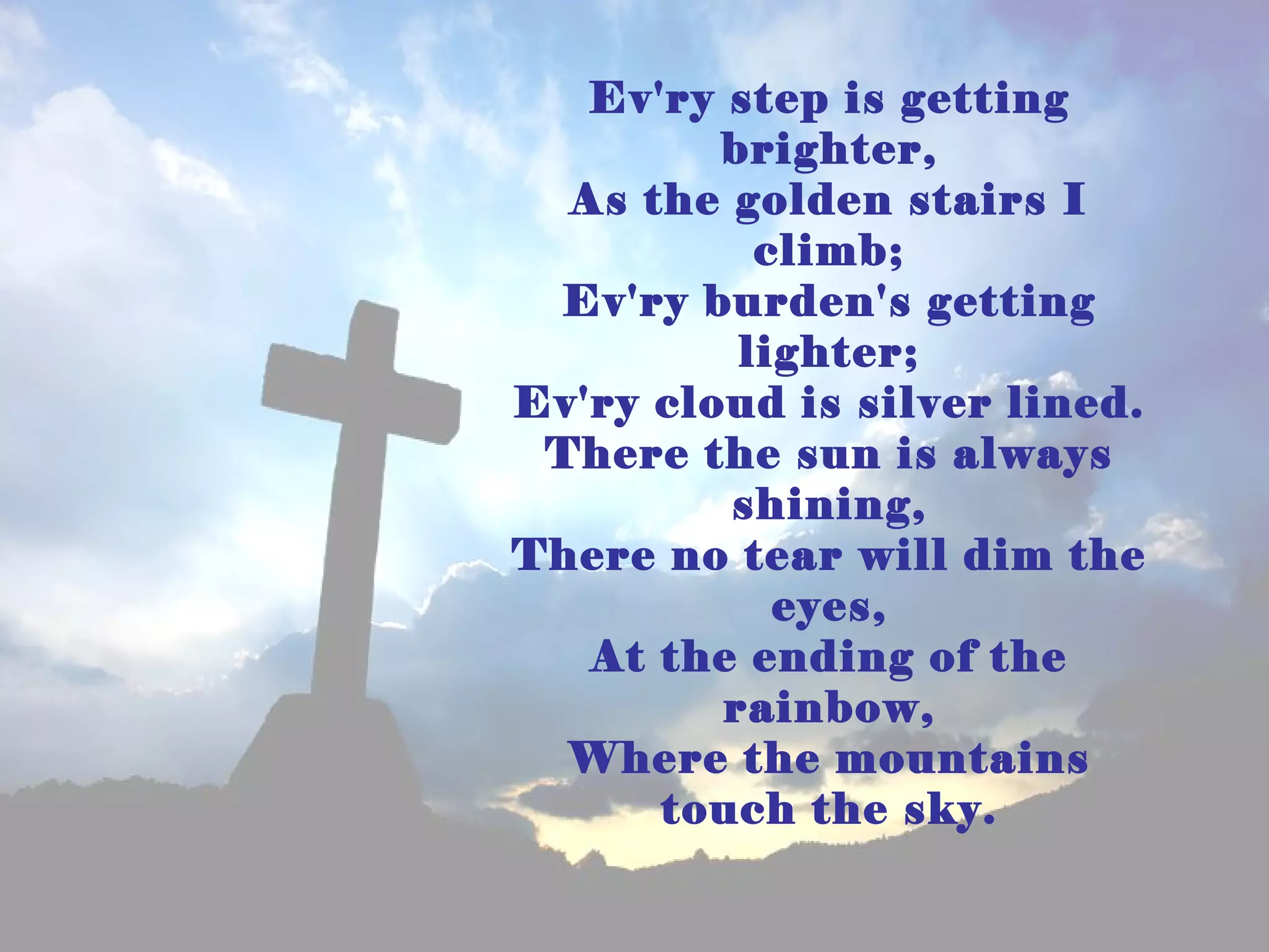 Ev'ry step is getting
         brighter,
  As the golden stairs I
           climb;
 Ev'ry burden's getting
          lighter;
Ev'ry cloud is silver lined.
 There the sun is always
         shining,
There no tear will dim the
            eyes,
   At the ending of the
         rainbow,
  Where the mountains
      touch the sky.
 