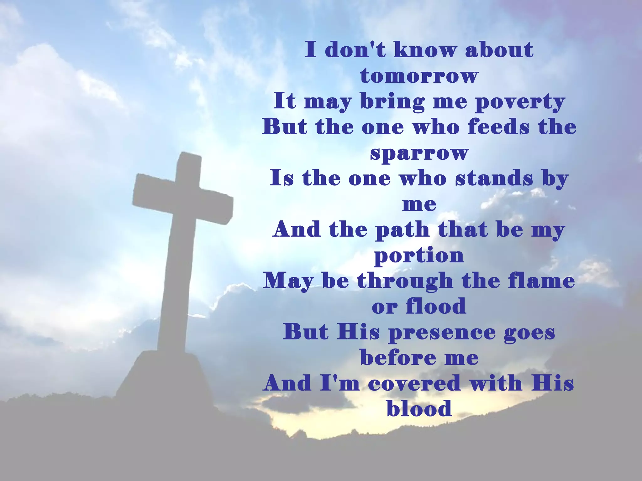 I don't know about
        tomorrow
 It may bring me poverty
But the one who feeds the
         sparrow
Is the one who stands by
             me
 And the path that be my
          portion
May be through the flame
         or flood
  But His presence goes
        before me
And I'm covered with His
           blood
 