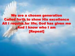 We are a chosen generation
Called forth to show His excellence
All I require for life; God has given me
And I know who I am
[Repeat]
 