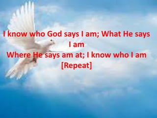 I know who God says I am; What He says
I am
Where He says am at; I know who I am
[Repeat]
 