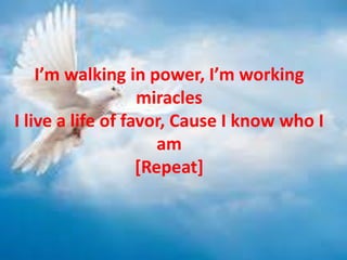 I’m walking in power, I’m working
miracles
I live a life of favor, Cause I know who I
am
[Repeat]
 