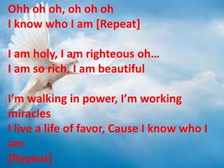 Ohh oh oh, oh oh oh
I know who I am [Repeat]
I am holy, I am righteous oh…
I am so rich, I am beautiful
I’m walking in power, I’m working
miracles
I live a life of favor, Cause I know who I
am
[Repeat]
 