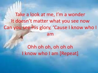 Take a look at me, I’m a wonder
It doesn’t matter what you see now
Can you see His glory, ‘Cause I know who I
am
Ohh oh oh, oh oh oh
I know who I am [Repeat]
 