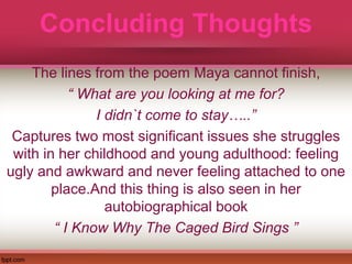 Concluding Thoughts
The lines from the poem Maya cannot finish,
“ What are you looking at me for?
I didn`t come to stay…..”
Captures two most significant issues she struggles
with in her childhood and young adulthood: feeling
ugly and awkward and never feeling attached to one
place.And this thing is also seen in her
autobiographical book
“ I Know Why The Caged Bird Sings ”
 
