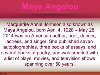 Maya Angelou
Marguerite Annie Johnson also known as
Maya Angelou, born April 4, 1928 – May 28,
2014 was an American author, poet, dancer,
actress, and singer. She published seven
autobiographies, three books of essays, and
several books of poetry, and was credited with
a list of plays, movies, and television shows
spanning over 50 years.
 