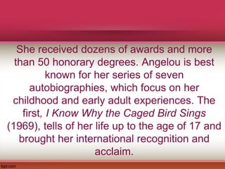 She received dozens of awards and more
than 50 honorary degrees. Angelou is best
known for her series of seven
autobiographies, which focus on her
childhood and early adult experiences. The
first, I Know Why the Caged Bird Sings
(1969), tells of her life up to the age of 17 and
brought her international recognition and
acclaim.
 
