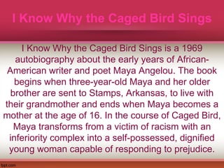 I Know Why the Caged Bird Sings
I Know Why the Caged Bird Sings is a 1969
autobiography about the early years of African-
American writer and poet Maya Angelou. The book
begins when three-year-old Maya and her older
brother are sent to Stamps, Arkansas, to live with
their grandmother and ends when Maya becomes a
mother at the age of 16. In the course of Caged Bird,
Maya transforms from a victim of racism with an
inferiority complex into a self-possessed, dignified
young woman capable of responding to prejudice.
 