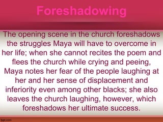Foreshadowing
The opening scene in the church foreshadows
the struggles Maya will have to overcome in
her life; when she cannot recites the poem and
flees the church while crying and peeing,
Maya notes her fear of the people laughing at
her and her sense of displacement and
inferiority even among other blacks; she also
leaves the church laughing, however, which
foreshadows her ultimate success.
 