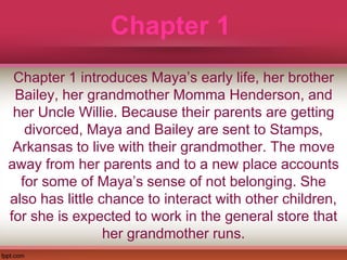 Chapter 1
Chapter 1 introduces Maya’s early life, her brother
Bailey, her grandmother Momma Henderson, and
her Uncle Willie. Because their parents are getting
divorced, Maya and Bailey are sent to Stamps,
Arkansas to live with their grandmother. The move
away from her parents and to a new place accounts
for some of Maya’s sense of not belonging. She
also has little chance to interact with other children,
for she is expected to work in the general store that
her grandmother runs.
 