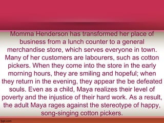 Momma Henderson has transformed her place of
business from a lunch counter to a general
merchandise store, which serves everyone in town.
Many of her customers are labourers, such as cotton
pickers. When they come into the store in the early
morning hours, they are smiling and hopeful; when
they return in the evening, they appear the be defeated
souls. Even as a child, Maya realizes their level of
poverty and the injustice of their hard work. As a result,
the adult Maya rages against the stereotype of happy,
song-singing cotton pickers.
 