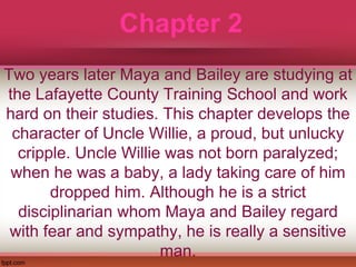 Chapter 2
Two years later Maya and Bailey are studying at
the Lafayette County Training School and work
hard on their studies. This chapter develops the
character of Uncle Willie, a proud, but unlucky
cripple. Uncle Willie was not born paralyzed;
when he was a baby, a lady taking care of him
dropped him. Although he is a strict
disciplinarian whom Maya and Bailey regard
with fear and sympathy, he is really a sensitive
man.
 