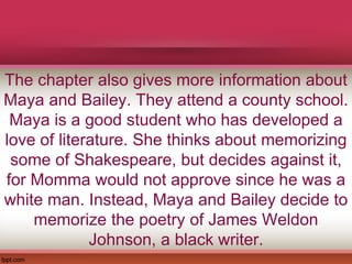 The chapter also gives more information about
Maya and Bailey. They attend a county school.
Maya is a good student who has developed a
love of literature. She thinks about memorizing
some of Shakespeare, but decides against it,
for Momma would not approve since he was a
white man. Instead, Maya and Bailey decide to
memorize the poetry of James Weldon
Johnson, a black writer.
 